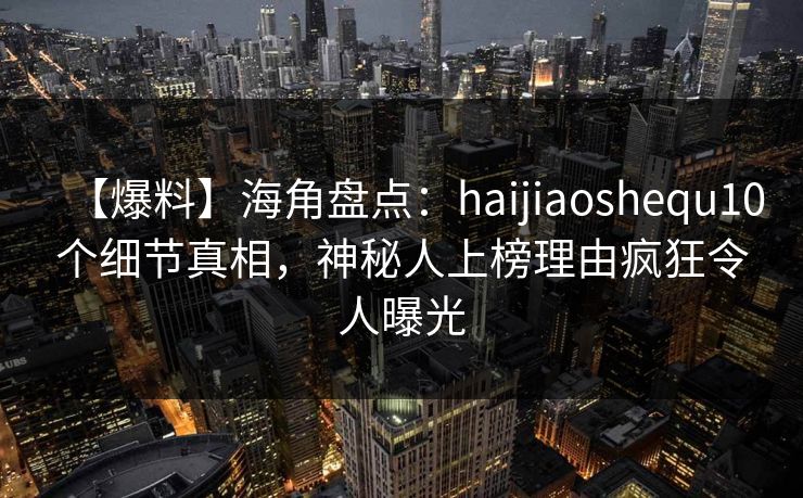 【爆料】海角盘点：haijiaoshequ10个细节真相，神秘人上榜理由疯狂令人曝光