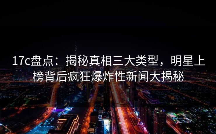 17c盘点：揭秘真相三大类型，明星上榜背后疯狂爆炸性新闻大揭秘