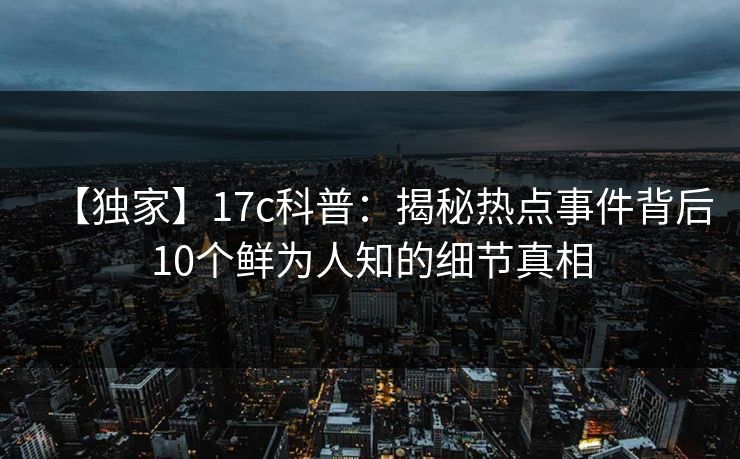 【独家】17c科普：揭秘热点事件背后10个鲜为人知的细节真相  第1张