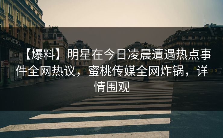 【爆料】明星在今日凌晨遭遇热点事件全网热议，蜜桃传媒全网炸锅，详情围观