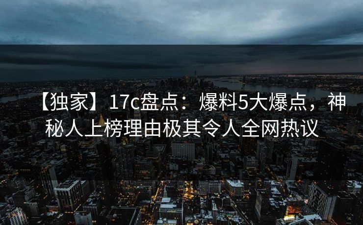 【独家】17c盘点：爆料5大爆点，神秘人上榜理由极其令人全网热议