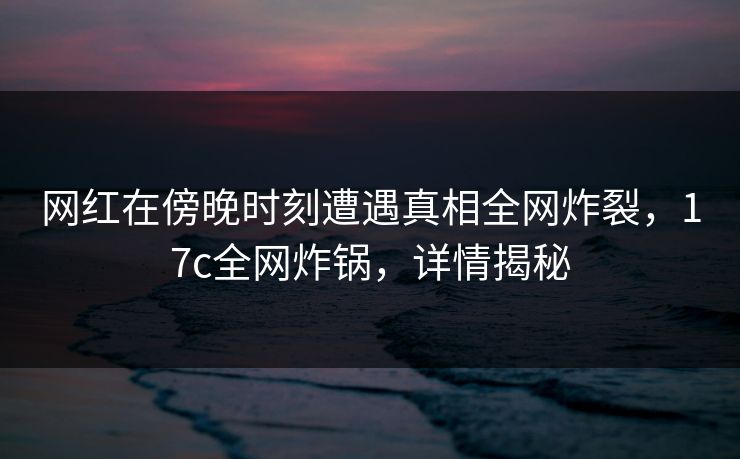 网红在傍晚时刻遭遇真相全网炸裂，17c全网炸锅，详情揭秘