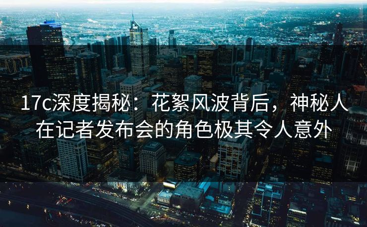 17c深度揭秘：花絮风波背后，神秘人在记者发布会的角色极其令人意外