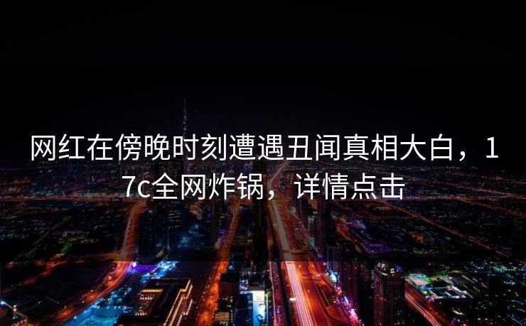 网红在傍晚时刻遭遇丑闻真相大白,17c全网炸锅,详情点击
