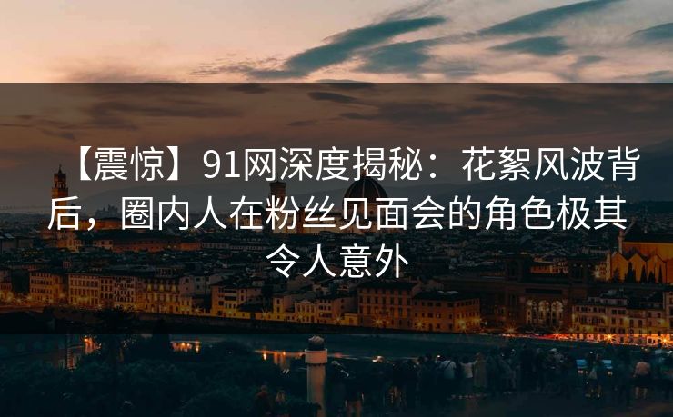 【震惊】91网深度揭秘：花絮风波背后，圈内人在粉丝见面会的角色极其令人意外