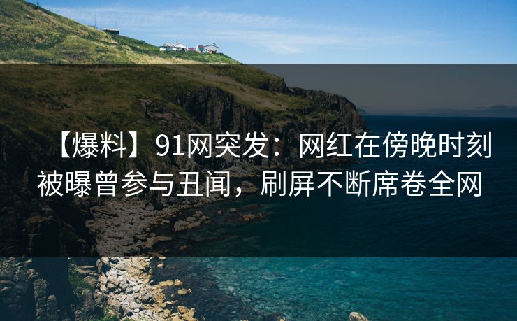 【爆料】91网突发：网红在傍晚时刻被曝曾参与丑闻，刷屏不断席卷全网