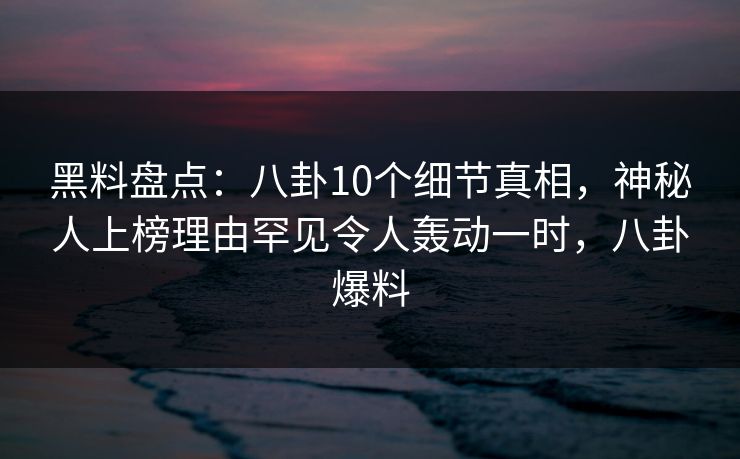 黑料盘点：八卦10个细节真相，神秘人上榜理由罕见令人轰动一时，八卦爆料
