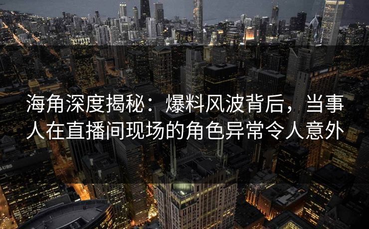 海角深度揭秘：爆料风波背后，当事人在直播间现场的角色异常令人意外