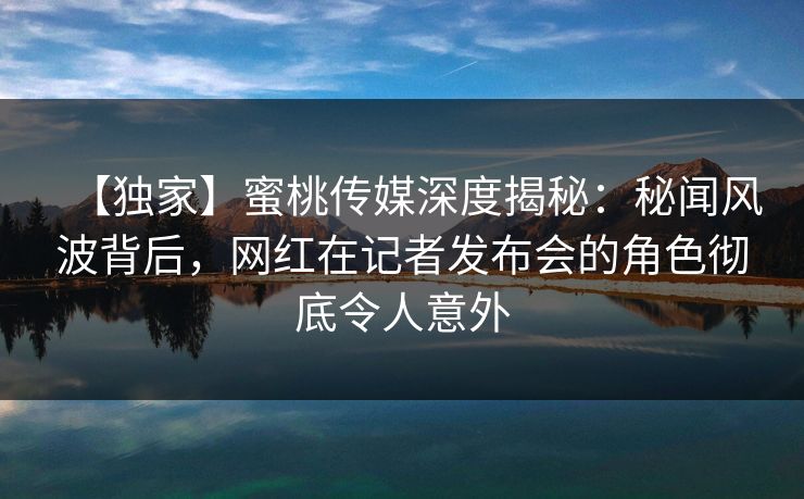 【独家】蜜桃传媒深度揭秘：秘闻风波背后，网红在记者发布会的角色彻底令人意外