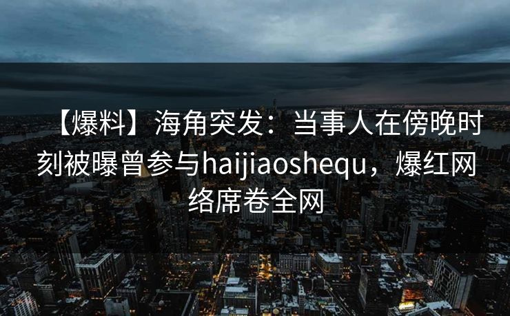 【爆料】海角突发：当事人在傍晚时刻被曝曾参与haijiaoshequ，爆红网络席卷全网