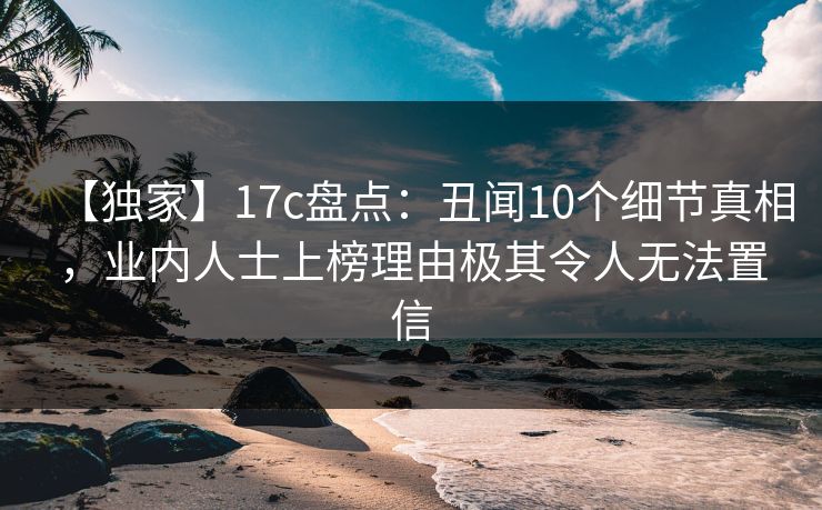 【独家】17c盘点：丑闻10个细节真相，业内人士上榜理由极其令人无法置信