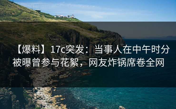 【爆料】17c突发：当事人在中午时分被曝曾参与花絮，网友炸锅席卷全网
