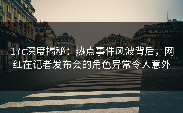 17c深度揭秘：热点事件风波背后，网红在记者发布会的角色异常令人意外