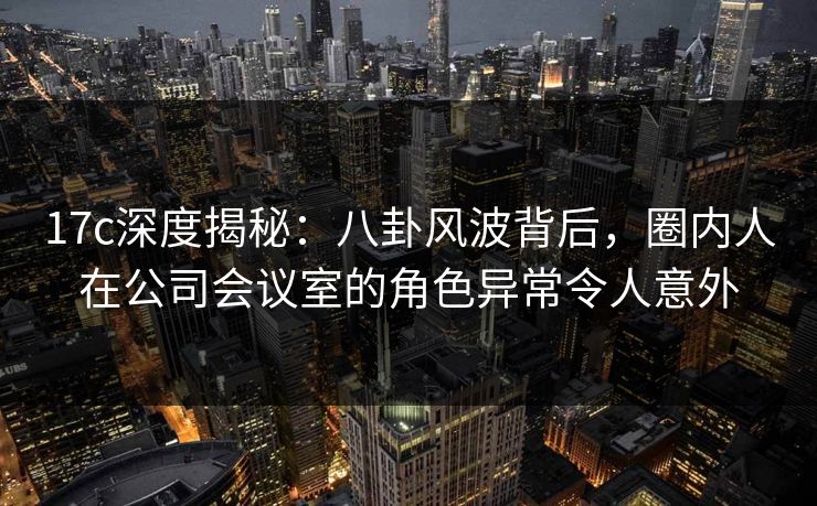 17c深度揭秘:八卦风波背后,圈内人在公司会议室的角色异常令人意外 第1张 17c深度揭秘:八卦风波背后,圈内人在公司会议室的角色异常令人意外 第1张