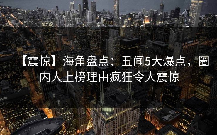 【震惊】海角盘点：丑闻5大爆点，圈内人上榜理由疯狂令人震惊
