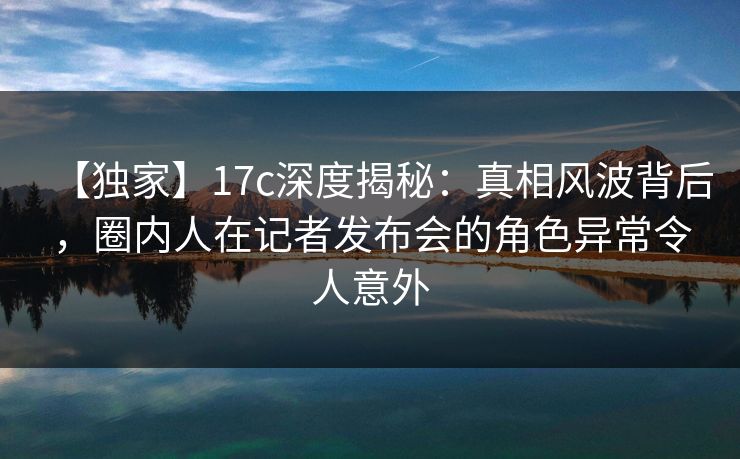 【独家】17c深度揭秘：真相风波背后，圈内人在记者发布会的角色异常令人意外  第1张