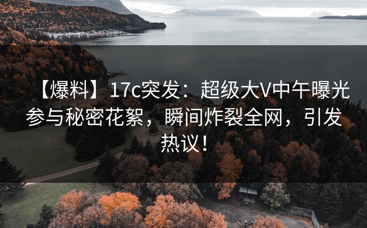 【爆料】17c突发：超级大V中午曝光参与秘密花絮，瞬间炸裂全网，引发热议！