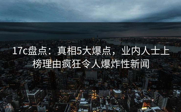 17c盘点：真相5大爆点，业内人士上榜理由疯狂令人爆炸性新闻