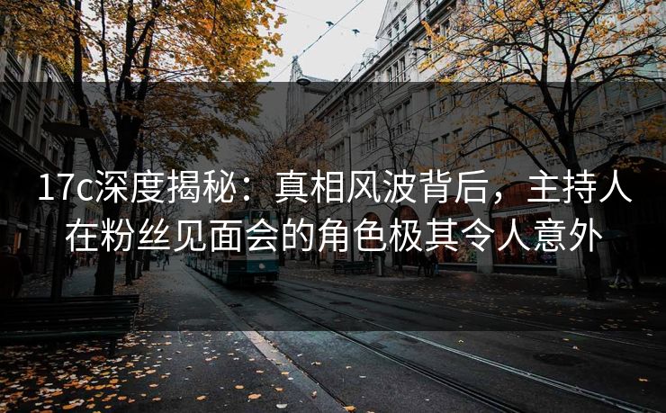 17c深度揭秘:真相风波背后,主持人在粉丝见面会的角色极其令人意外