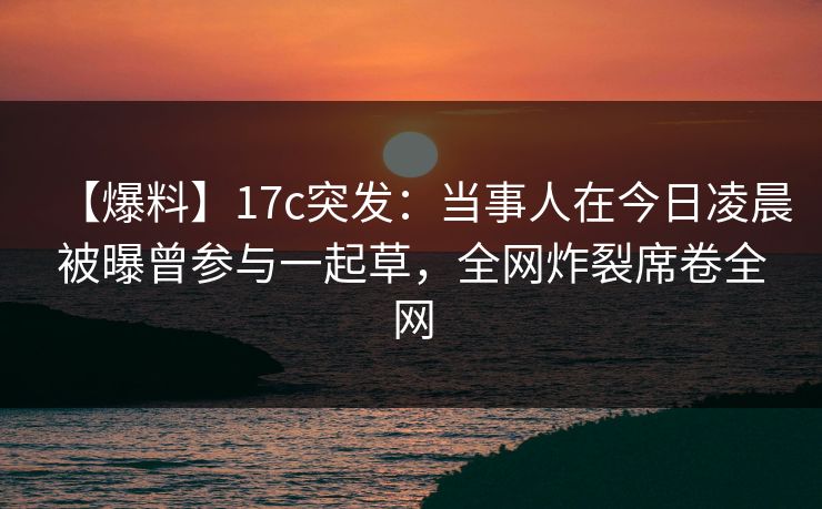 【爆料】17c突发：当事人在今日凌晨被曝曾参与一起草，全网炸裂席卷全网