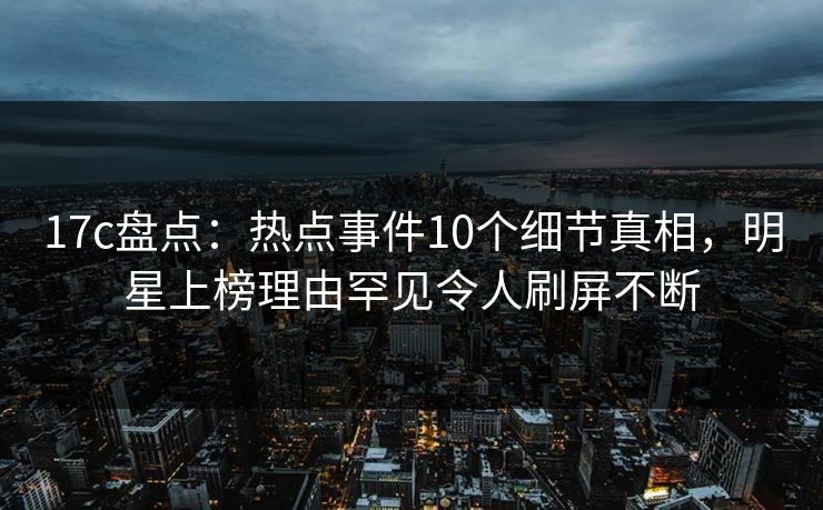 17c盘点：热点事件10个细节真相，明星上榜理由罕见令人刷屏不断