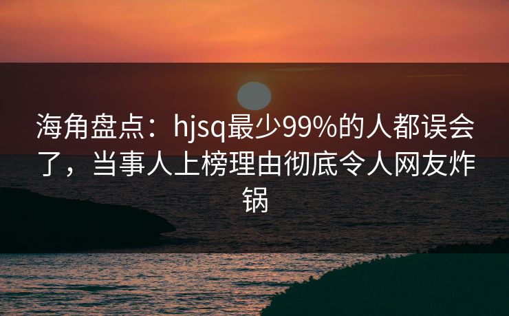 海角盘点：hjsq最少99%的人都误会了，当事人上榜理由彻底令人网友炸锅