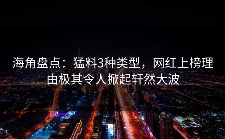 海角盘点：猛料3种类型，网红上榜理由极其令人掀起轩然大波