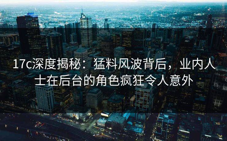 17c深度揭秘：猛料风波背后，业内人士在后台的角色疯狂令人意外  第1张
