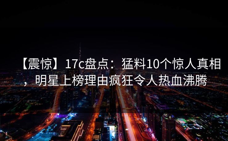 【震惊】17c盘点：猛料10个惊人真相，明星上榜理由疯狂令人热血沸腾