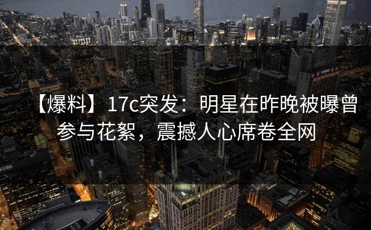 【爆料】17c突发：明星在昨晚被曝曾参与花絮，震撼人心席卷全网