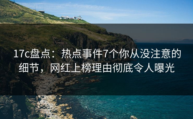 17c盘点：热点事件7个你从没注意的细节，网红上榜理由彻底令人曝光