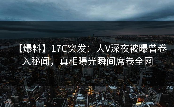 【爆料】17C突发：大V深夜被曝曾卷入秘闻，真相曝光瞬间席卷全网