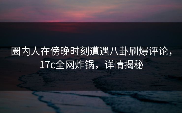 圈内人在傍晚时刻遭遇八卦刷爆评论，17c全网炸锅，详情揭秘  第1张