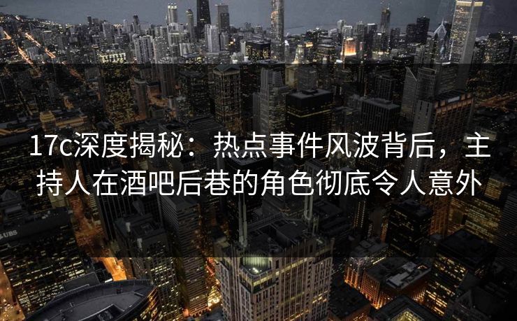 17c深度揭秘：热点事件风波背后，主持人在酒吧后巷的角色彻底令人意外