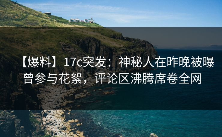 【爆料】17c突发：神秘人在昨晚被曝曾参与花絮，评论区沸腾席卷全网