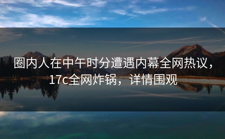 圈内人在中午时分遭遇内幕全网热议,17c全网炸锅,详情围观 第1张 圈内人在中午时分遭遇内幕全网热议,17c全网炸锅,详情围观 第1张