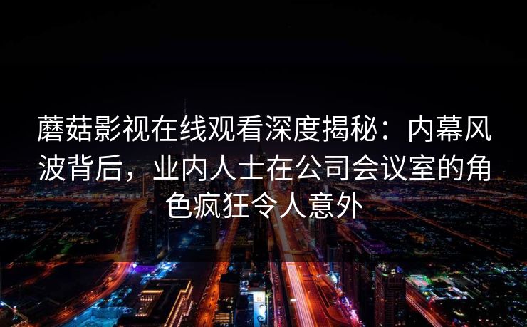 蘑菇影视在线观看深度揭秘:内幕风波背后,业内人士在公司会议室的角色疯狂令人意外