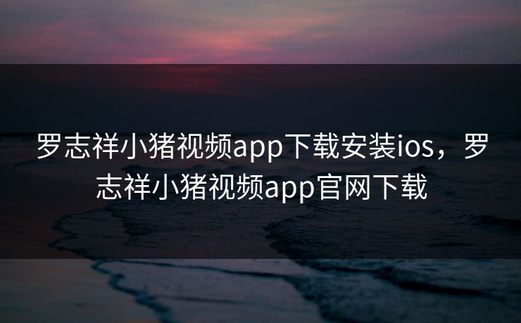 罗志祥小猪视频app下载安装ios,罗志祥小猪视频app官网下载