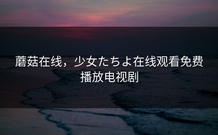 蘑菇在线,少女たちよ在线观看免费播放电视剧