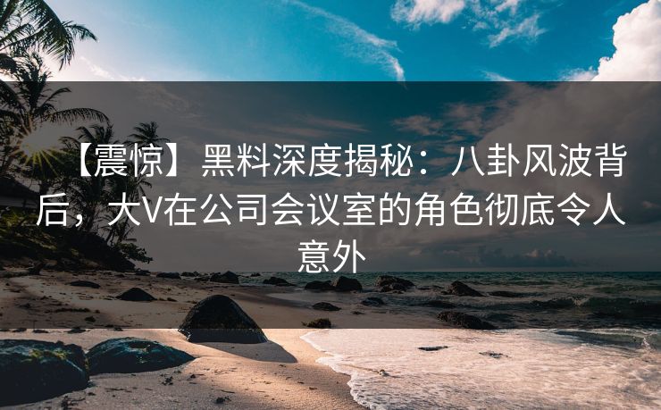 【震惊】黑料深度揭秘:八卦风波背后,大V在公司会议室的角色彻底令人意外