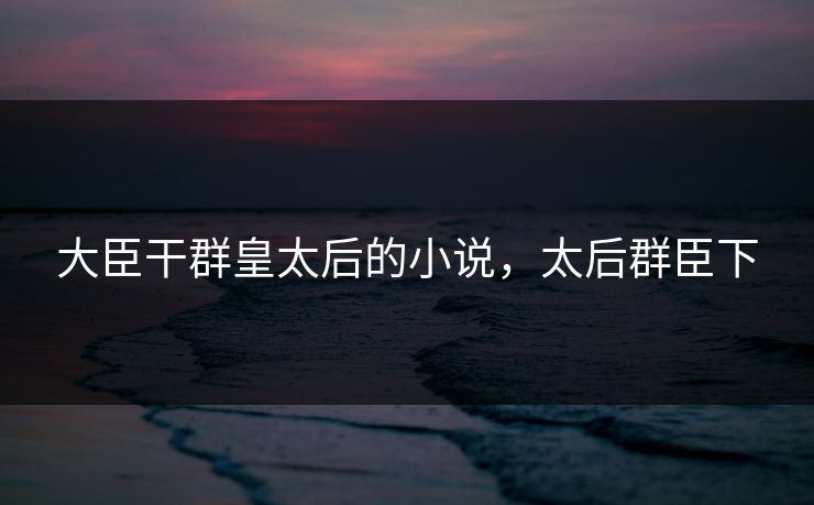 大臣干群皇太后的小说,太后群臣下