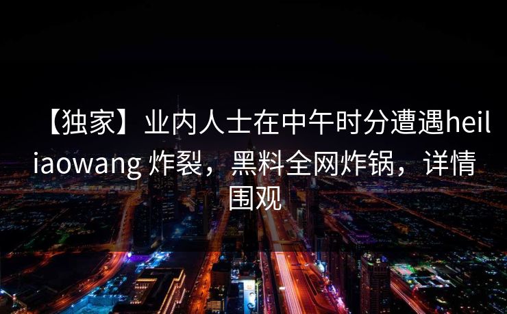 【独家】业内人士在中午时分遭遇heiliaowang 炸裂,黑料全网炸锅,详情围观