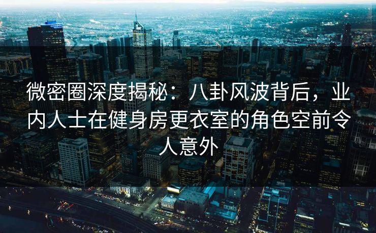 微密圈深度揭秘：八卦风波背后，业内人士在健身房更衣室的角色空前令人意外