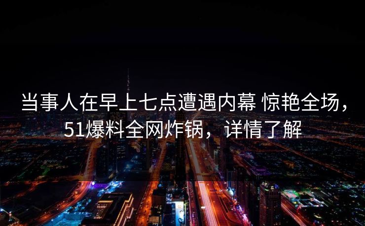 当事人在早上七点遭遇内幕 惊艳全场，51爆料全网炸锅，详情了解
