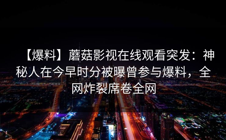 【爆料】蘑菇影视在线观看突发：神秘人在今早时分被曝曾参与爆料，全网炸裂席卷全网