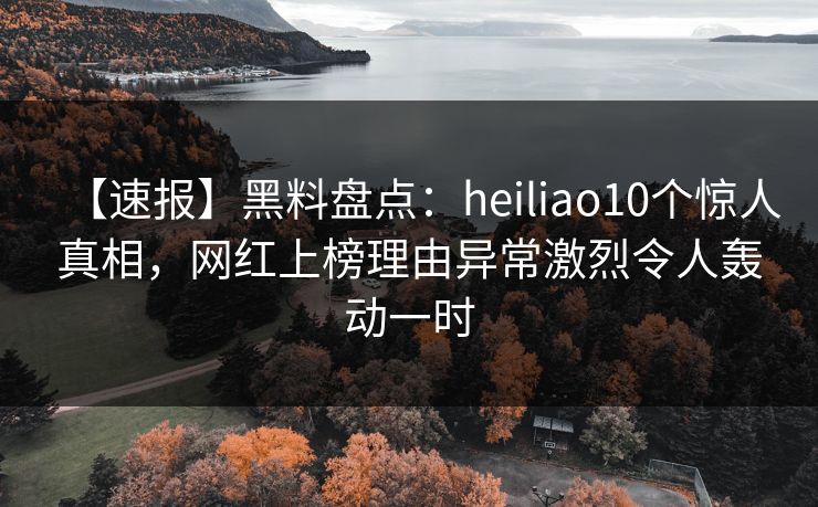 【速报】黑料盘点:heiliao10个惊人真相,网红上榜理由异常激烈令人轰动一时
