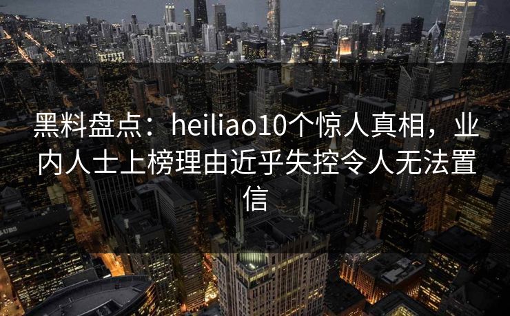 黑料盘点：heiliao10个惊人真相，业内人士上榜理由近乎失控令人无法置信