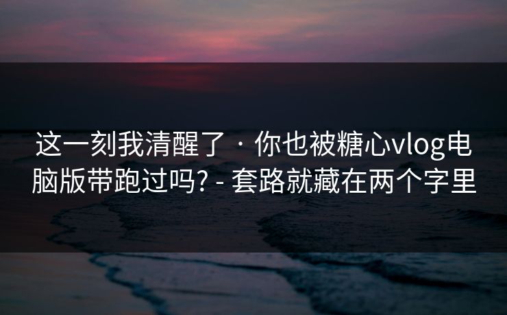 这一刻我清醒了 · 你也被糖心vlog电脑版带跑过吗? - 套路就藏在两个字里
