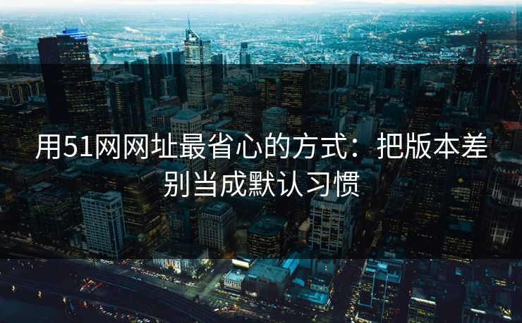 用51网网址最省心的方式：把版本差别当成默认习惯