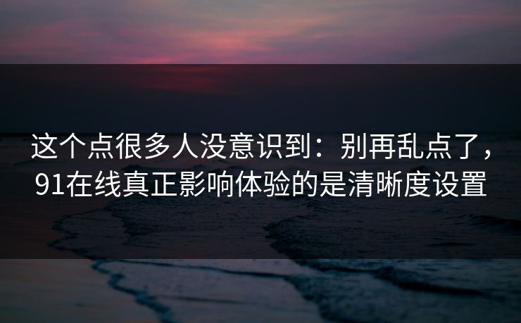 这个点很多人没意识到：别再乱点了，91在线真正影响体验的是清晰度设置